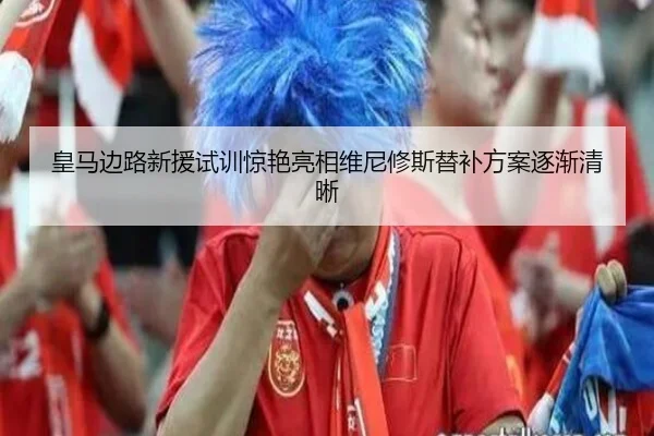 皇马边路新援试训惊艳亮相维尼修斯替补方案逐渐清晰