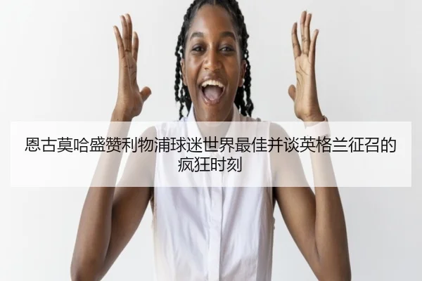 恩古莫哈盛赞利物浦球迷世界最佳并谈英格兰征召的疯狂时刻